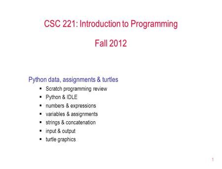 1 CSC 221: Introduction to Programming Fall 2012 Python data, assignments & turtles  Scratch programming review  Python & IDLE  numbers & expressions.