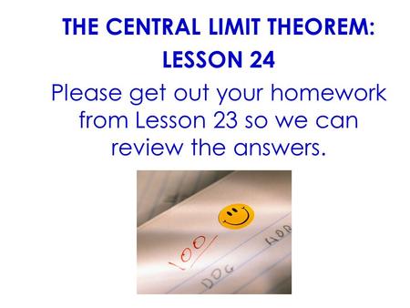 THE CENTRAL LIMIT THEOREM: LESSON 24 Please get out your homework from Lesson 23 so we can review the answers.