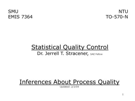 1 SMU EMIS 7364 NTU TO-570-N Inferences About Process Quality Updated: 2/3/04 Statistical Quality Control Dr. Jerrell T. Stracener, SAE Fellow.