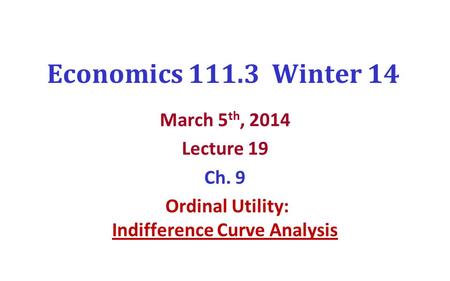 Economics 111.3 Winter 14 March 5 th, 2014 Lecture 19 Ch. 9 Ordinal Utility: Indifference Curve Analysis.