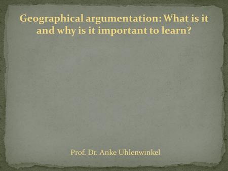 Geographical argumentation: What is it and why is it important to learn? Prof. Dr. Anke Uhlenwinkel.