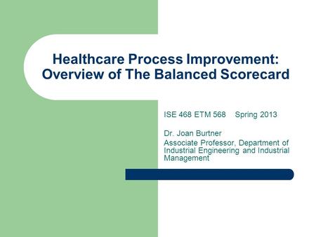 Healthcare Process Improvement: Overview of The Balanced Scorecard ISE 468 ETM 568 Spring 2013 Dr. Joan Burtner Associate Professor, Department of Industrial.