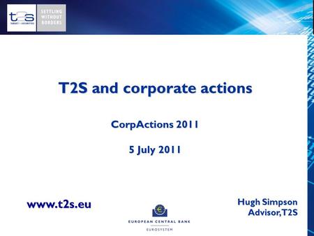 T2S and corporate actions CorpActions 2011 5 July 2011 Hugh Simpson Advisor, T2S www.t2s.eu.