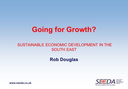 Www.seeda.co.uk Going for Growth? SUSTAINABLE ECONOMIC DEVELOPMENT IN THE SOUTH EAST Rob Douglas.