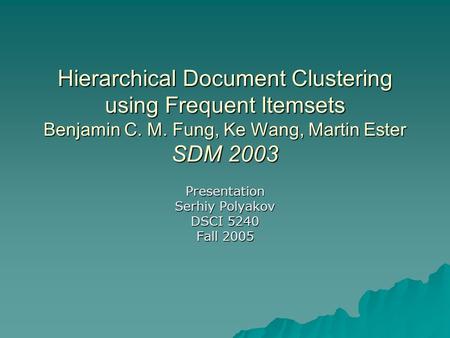 Hierarchical Document Clustering using Frequent Itemsets Benjamin C. M. Fung, Ke Wang, Martin Ester SDM 2003 Presentation Serhiy Polyakov DSCI 5240 Fall.