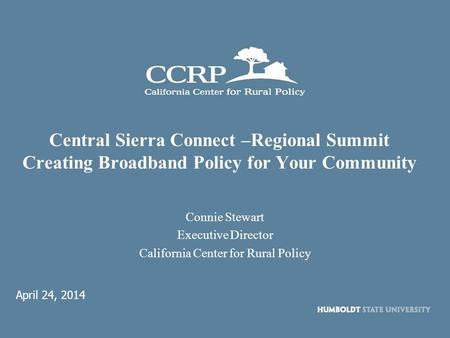 Central Sierra Connect –Regional Summit Creating Broadband Policy for Your Community Connie Stewart Executive Director California Center for Rural Policy.