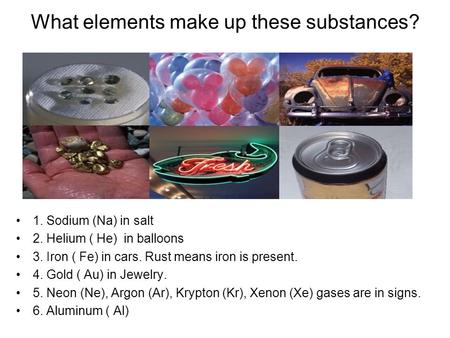 What elements make up these substances? 1. Sodium (Na) in salt 2. Helium ( He) in balloons 3. Iron ( Fe) in cars. Rust means iron is present. 4. Gold (