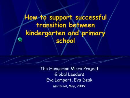 How to support successful transition between kindergarten and primary school The Hungarian Micro Project Global Leaders Eva Lampert, Eva Deak Montreal,