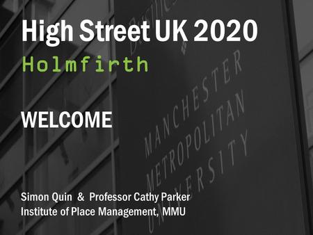 High Street UK 2020 Holmfirth WELCOME Simon Quin & Professor Cathy Parker Institute of Place Management, MMU.