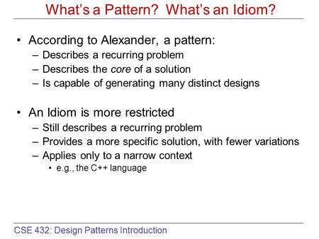 CSE 432: Design Patterns Introduction What’s a Pattern? What’s an Idiom? According to Alexander, a pattern: –Describes a recurring problem –Describes the.