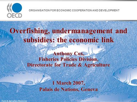 ORGANISATION FOR ECONOMIC COOPERATION AND DEVELOPMENT Trade & Agriculture Directorate Overfishing, undermanagement and subsidies: the economic link Anthony.