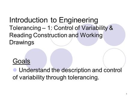 1 Introduction to Engineering Tolerancing – 1: Control of Variability & Reading Construction and Working Drawings Goals Understand the description and.