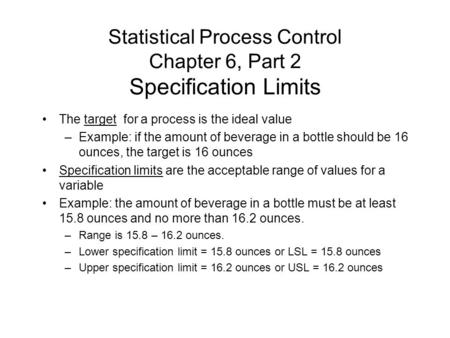 Statistical Process Control Chapter 6, Part 2 Specification Limits The target for a process is the ideal value –Example: if the amount of beverage in a.