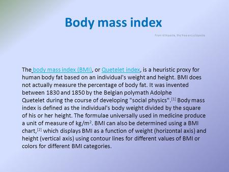 Body mass index From Wikipedia, the free encyclopedia The body mass index (BMI), or Quetelet index, is a heuristic proxy for human body fat based on an.