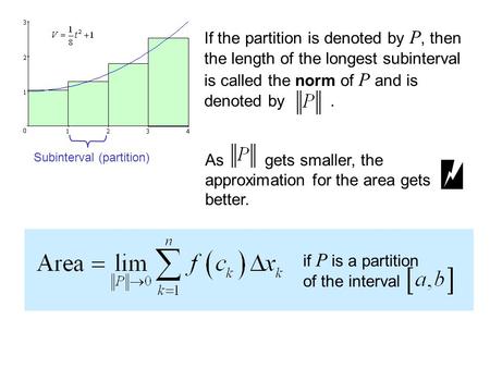 If the partition is denoted by P, then the length of the longest subinterval is called the norm of P and is denoted by. As gets smaller, the approximation.