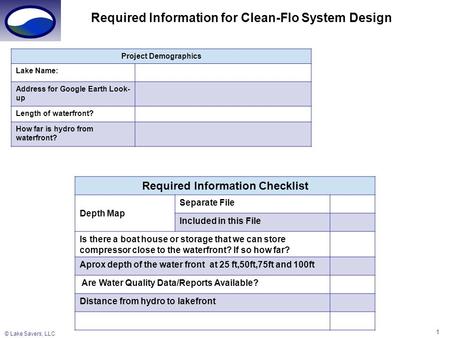 © Lake Savers, LLC 1 Required Information for Clean-Flo System Design Project Demographics Lake Name: Address for Google Earth Look- up Length of waterfront?