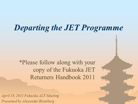 Departing the JET Programme *Please follow along with your copy of the Fukuoka JET Returners Handbook 2011 April 18, 2011 Fukuoka ALT Meeting Presented.