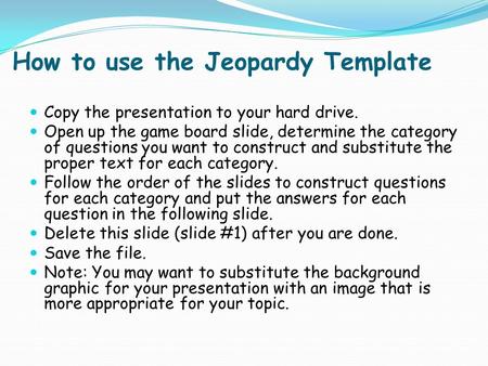 How to use the Jeopardy Template Copy the presentation to your hard drive. Open up the game board slide, determine the category of questions you want.