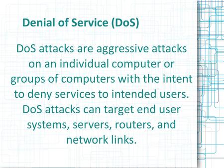 Denial of Service (DoS) DoS attacks are aggressive attacks on an individual computer or groups of computers with the intent to deny services to intended.