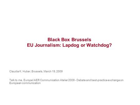 Black Box Brussels EU Journalism: Lapdog or Watchdog? Claudia K. Huber, Brussels, March 19, 2009 Talk to me, Europe! AER Communication Atelier 2009 - Debate.