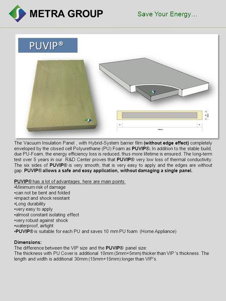 METRA GROUP PUVIP® PUVIP® The Vacuum Insulation Panel, with Hybrid-System barrier film (without edge effect) completely enveloped by the closed cell Polyurethane.