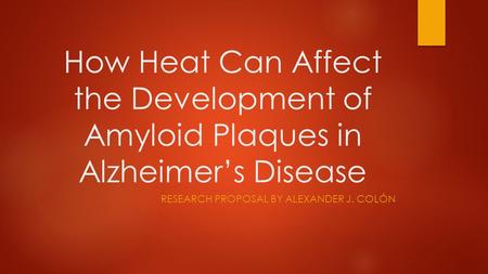 How Heat Can Affect the Development of Amyloid Plaques in Alzheimer’s Disease RESEARCH PROPOSAL BY ALEXANDER J. COLÓN.