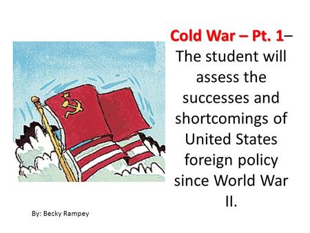 Cold War – Pt. 1 Cold War – Pt. 1– The student will assess the successes and shortcomings of United States foreign policy since World War II. By: Becky.