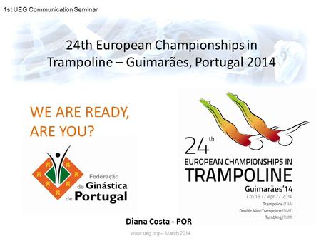 Www.ueg.org – March 2014 24th European Championships in Trampoline – Guimarães, Portugal 2014 WE ARE READY, ARE YOU? 1st UEG Communication Seminar Diana.