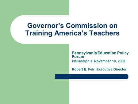 Governor’s Commission on Training America’s Teachers Pennsylvania Education Policy Forum Philadelphia, November 10, 2006 Robert E. Feir, Executive Director.