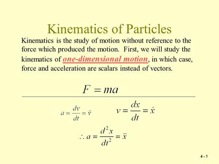 4 - 1 Kinematics of Particles Kinematics is the study of motion without reference to the force which produced the motion. First, we will study the kinematics.