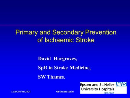 12th October 2004GP lecture Series1 Primary and Secondary Prevention of Ischaemic Stroke David Hargroves, SpR in Stroke Medicine, SW Thames.