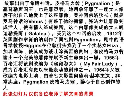 故事出自于希腊神话。皮格马力翁（ Pygmalion ）是 塞普勒斯国王，也是雕塑家。她用象牙雕了一座女人像 后不能自己地爱上了这座雕像。美神阿佛洛狄忒（就是 罗马神话的 Venus ）有感于他的痴情，施法力让雕像变 成活人，使有情人终成眷属。这个由雕像变成的女人叫 迦勒提阿（ Galatea ）。受到这个神话的启发，