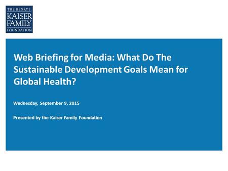 Web Briefing for Media: What Do The Sustainable Development Goals Mean for Global Health? Wednesday, September 9, 2015 Presented by the Kaiser Family Foundation.