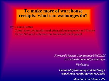 To make more of warehouse receipts: what can exchanges do? By: Lamon Rutten Coordinator, commodity marketing, risk management and finance United Nations.