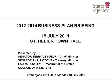 2012-2014 BUSINESS PLAN BRIEFING 15 JULY 2011 ST. HELIER TOWN HALL Presented by: SENATOR TERRY LE SUEUR – Chief Minister SENATOR PHILIP OZOUF – Treasury.