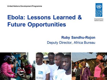 Ebola: Lessons Learned & Future Opportunities Ruby Sandhu-Rojon Deputy Director, Africa Bureau United Nations Development Programme.