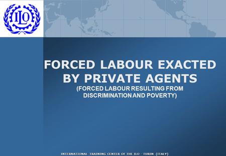 INTERNATIONAL TRAINING CENTER OF THE ILO - TURIN (ITALY) FORCED LABOUR EXACTED BY PRIVATE AGENTS (FORCED LABOUR RESULTING FROM DISCRIMINATION AND POVERTY)