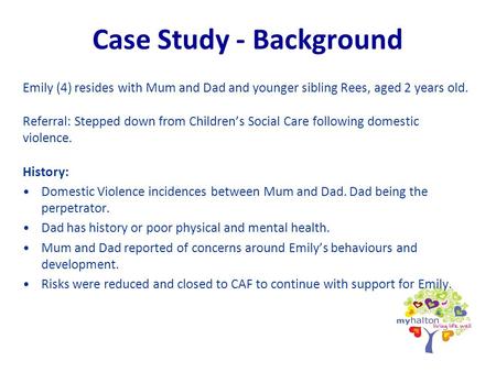 Case Study - Background Emily (4) resides with Mum and Dad and younger sibling Rees, aged 2 years old. Referral: Stepped down from Children’s Social Care.