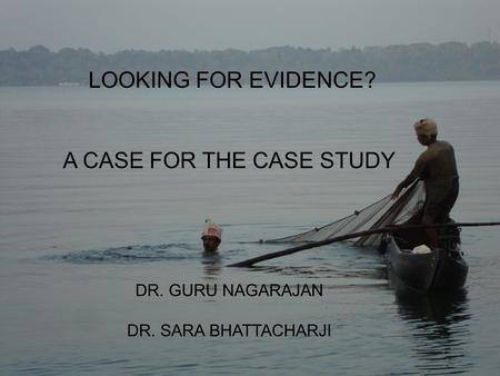 LOOKING FOR EVIDENCE? A CASE FOR THE CASE STUDY DR. GURU NAGARAJAN DR. SARA BHATTACHARJI.