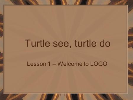 Turtle see, turtle do Lesson 1 – Welcome to LOGO.