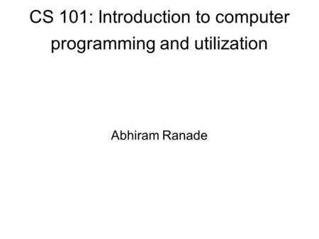 CS 101: Introduction to computer programming and utilization Abhiram Ranade.