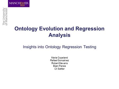 Ontology Evolution and Regression Analysis Insights into Ontology Regression Testing Maria Copeland Rafael Goncalvez Robert Stevens Bijan Parsia Uli Sattler.