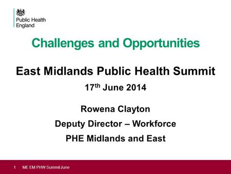 Challenges and Opportunities East Midlands Public Health Summit 17 th June 2014 Rowena Clayton Deputy Director – Workforce PHE Midlands and East 1ME EM.