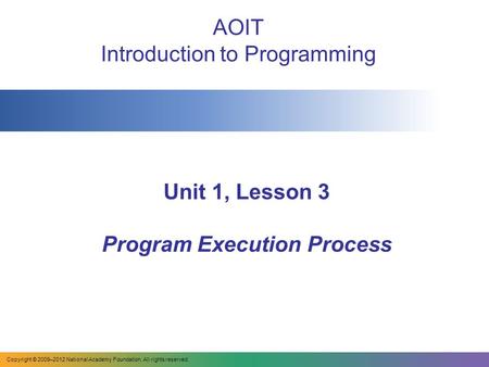 Unit 1, Lesson 3 Program Execution Process AOIT Introduction to Programming Copyright © 2009–2012 National Academy Foundation. All rights reserved.