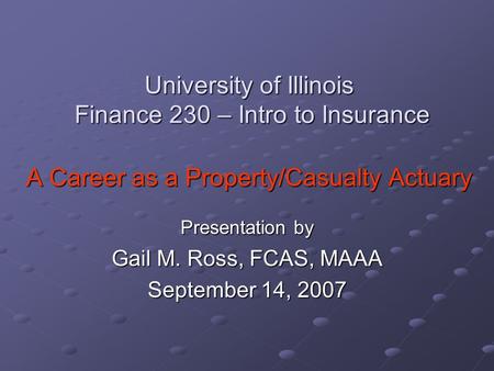 University of Illinois Finance 230 – Intro to Insurance A Career as a Property/Casualty Actuary Presentation by Gail M. Ross, FCAS, MAAA September 14,