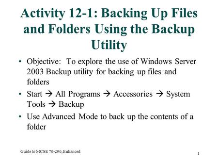 Guide to MCSE 70-290, Enhanced 1 Activity 12-1: Backing Up Files and Folders Using the Backup Utility Objective: To explore the use of Windows Server 2003.