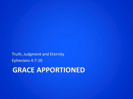 GRACE APPORTIONED Truth, Judgment and Eternity Ephesians 4:7-10.