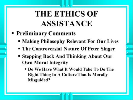 THE ETHICS OF ASSISTANCE  Preliminary Comments  Making Philosophy Relevant For Our Lives  The Controversial Nature Of Peter Singer  Stepping Back And.