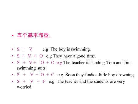 五个基本句型 : S + V e.g The boy is swimming. S + V + O e.g They have a good time. S + V + O + O e.g The teacher is handing Tom and Jim swimming suits. S + V.