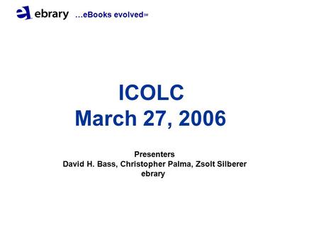 …eBooks evolved SM ICOLC March 27, 2006 Presenters David H. Bass, Christopher Palma, Zsolt Silberer ebrary.